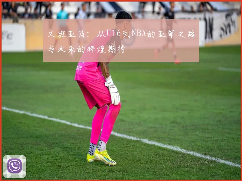 文班亚马：从U16到NBA的亚军之路与未来的辉煌期待