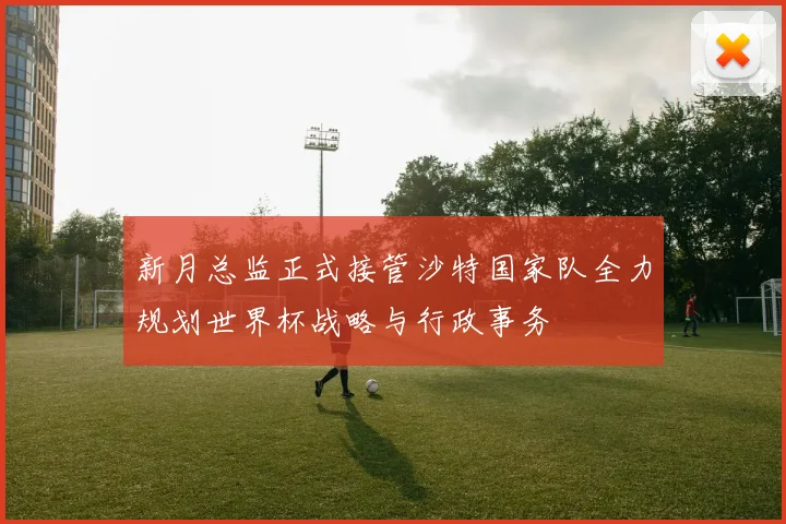 新月总监正式接管沙特国家队全力规划世界杯战略与行政事务