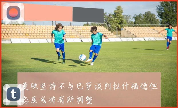 曼联坚持不与巴萨谈判拉什福德但态度或将有所调整
