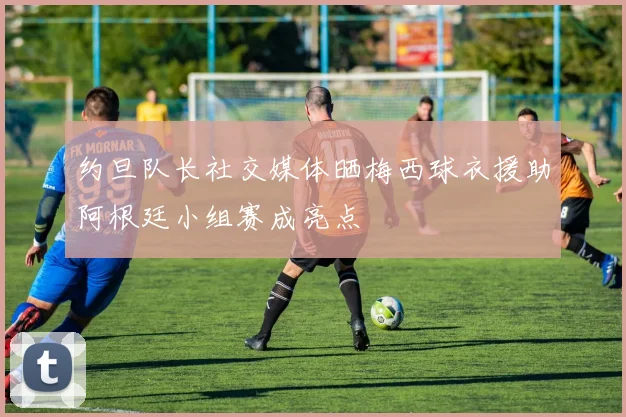 约旦队长社交媒体晒梅西球衣援助阿根廷小组赛成亮点