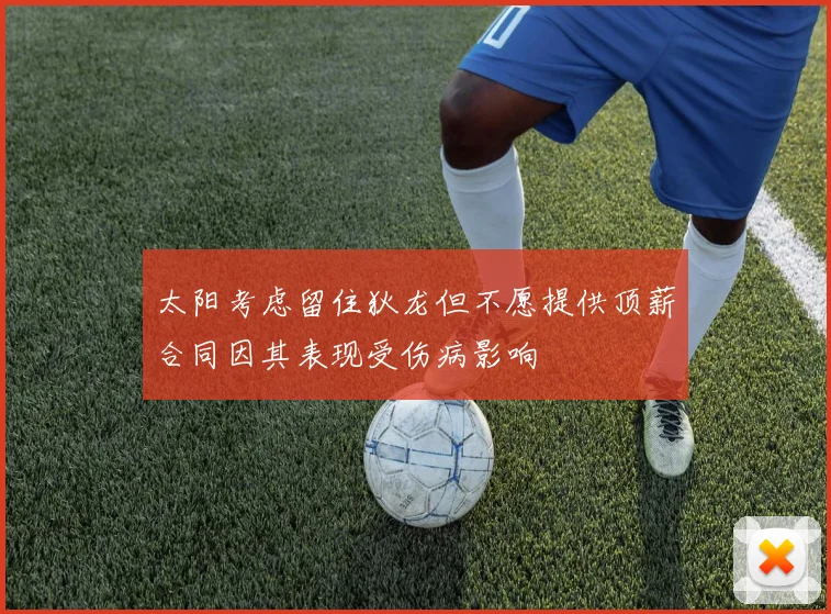 太阳考虑留住狄龙但不愿提供顶薪合同因其表现受伤病影响