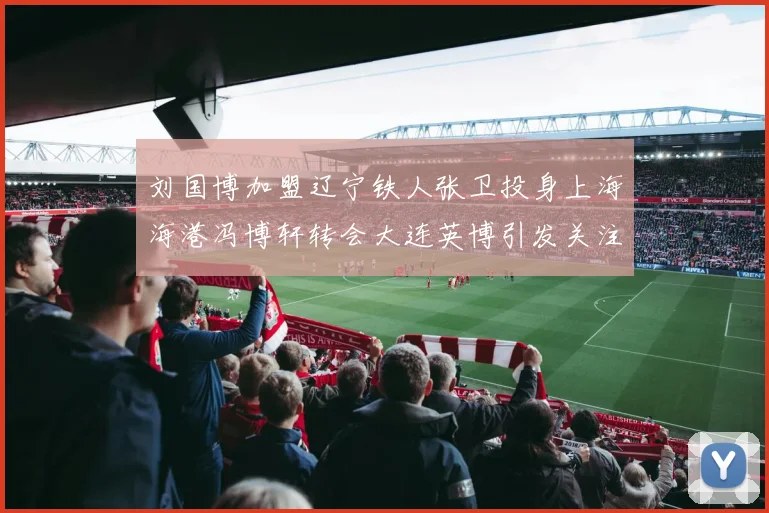 刘国博加盟辽宁铁人张卫投身上海海港冯博轩转会大连英博引发关注