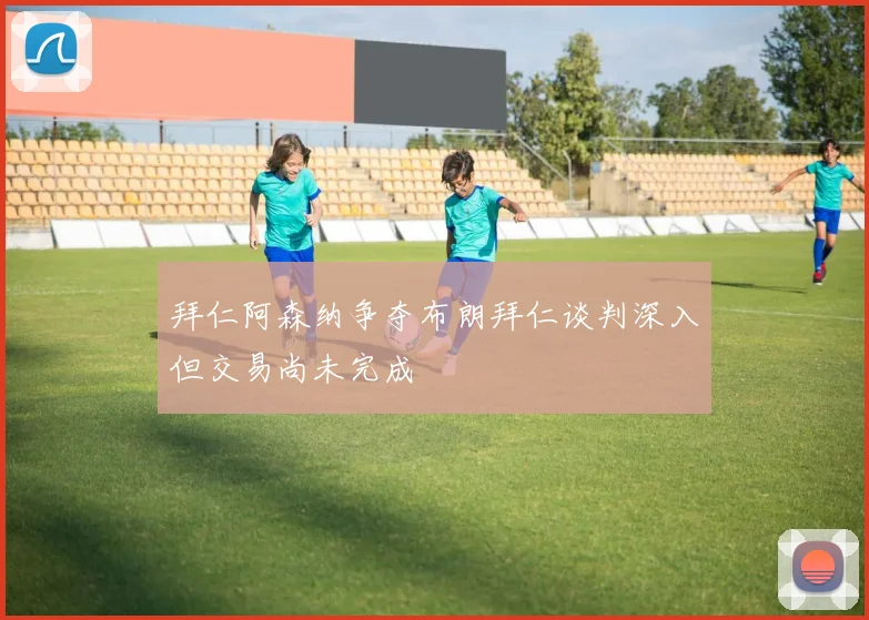 拜仁阿森纳争夺布朗拜仁谈判深入但交易尚未完成