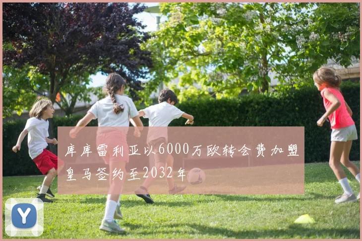 库库雷利亚以6000万欧转会费加盟皇马签约至2032年