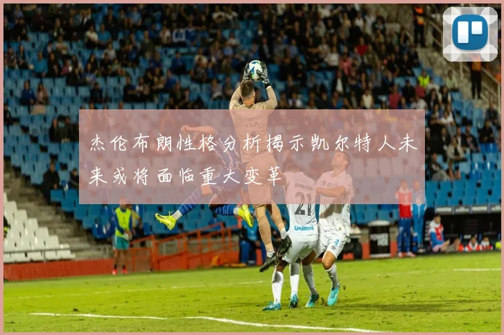 杰伦布朗性格分析揭示凯尔特人未来或将面临重大变革