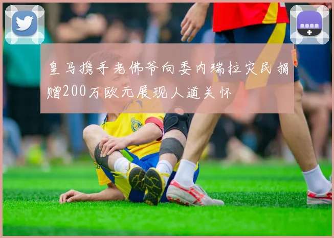 皇马携手老佛爷向委内瑞拉灾民捐赠200万欧元展现人道关怀