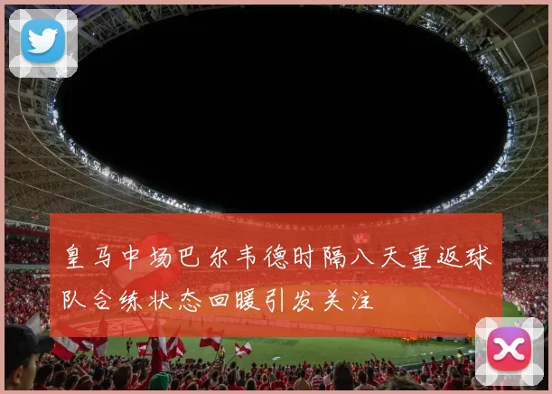皇马中场巴尔韦德时隔八天重返球队合练状态回暖引发关注