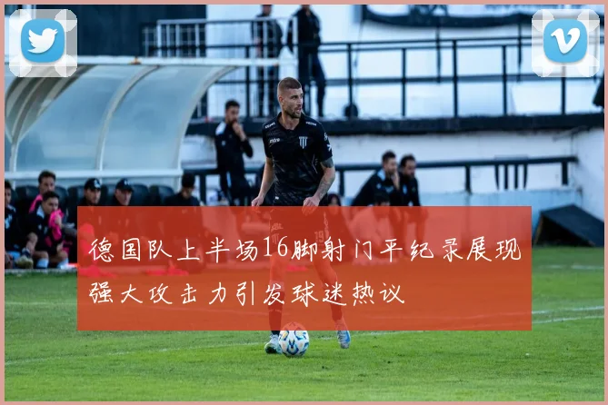 德国队上半场16脚射门平纪录展现强大攻击力引发球迷热议