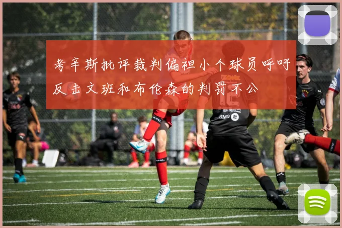 考辛斯批评裁判偏袒小个球员呼吁反击文班和布伦森的判罚不公