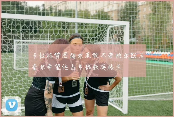 卡拉格赞图赫尔果敢不带帕尔默马奎尔希望他当年执教英格兰