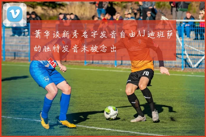 萧华谈新秀名字发音自由AJ迪班萨的独特发音未被念出