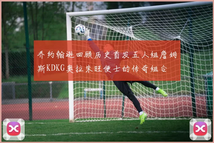 乔约翰逊回顾历史首发五人组詹姆斯KDKG奥拉朱旺便士的传奇组合