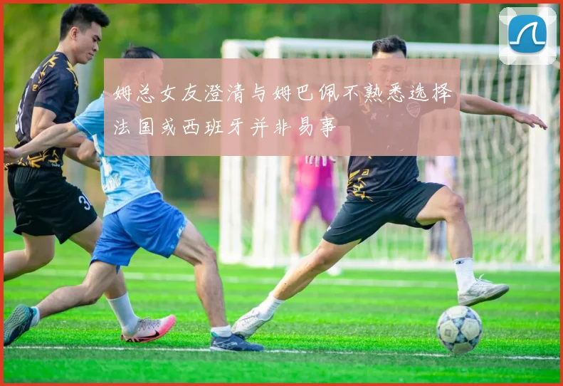 姆总女友澄清与姆巴佩不熟悉选择法国或西班牙并非易事
