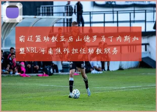 前辽篮助教亚历山德罗马丁内斯加盟NBL河南焦作担任助教职务