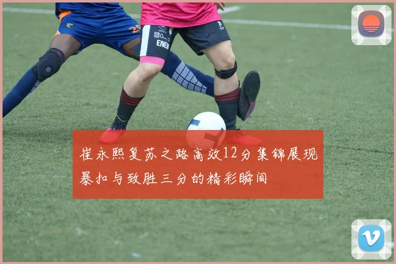 崔永熙复苏之路高效12分集锦展现暴扣与致胜三分的精彩瞬间