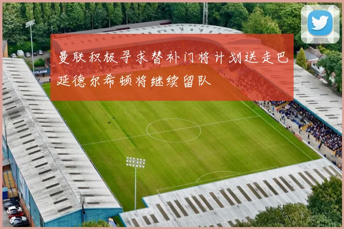 曼联积极寻求替补门将计划送走巴延德尔希顿将继续留队