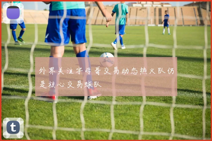 外界关注字母哥交易动态热火队仍是核心交易球队
