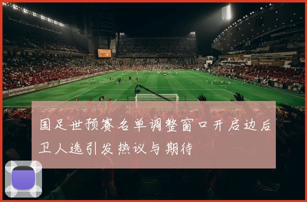 国足世预赛名单调整窗口开启边后卫人选引发热议与期待